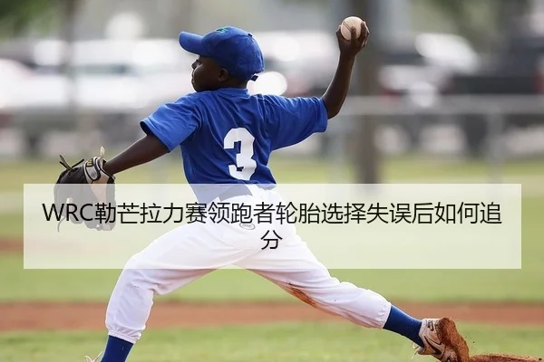 WRC勒芒拉力赛领跑者轮胎选择失误后如何追分